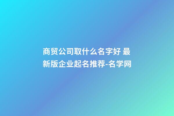 商贸公司取什么名字好 最新版企业起名推荐-名学网